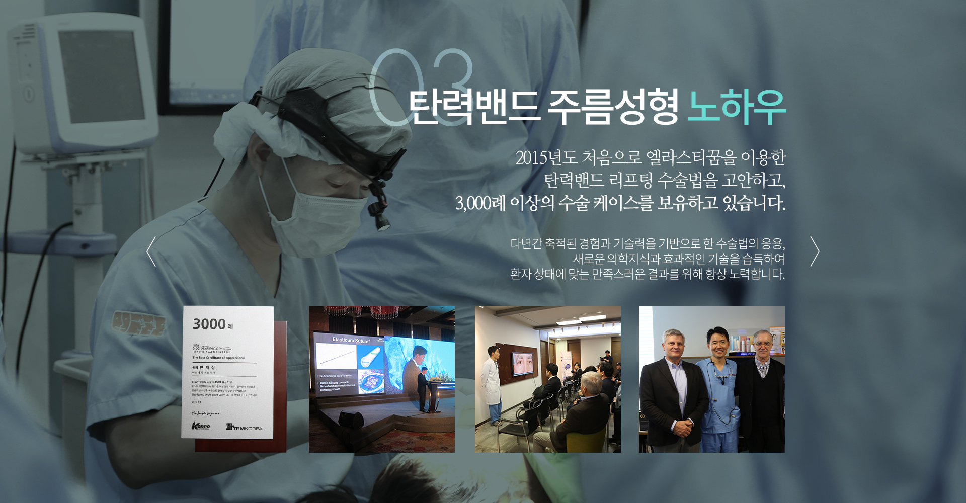 03 탄력밴드 주름성형 노하우 2015년 처음으로 엘라스티꿈을 이용한 탄력밴드 리프팅 수술법은 고안하고, 3,000례 이상의 수술 케이스를 보유하고 있습니다.