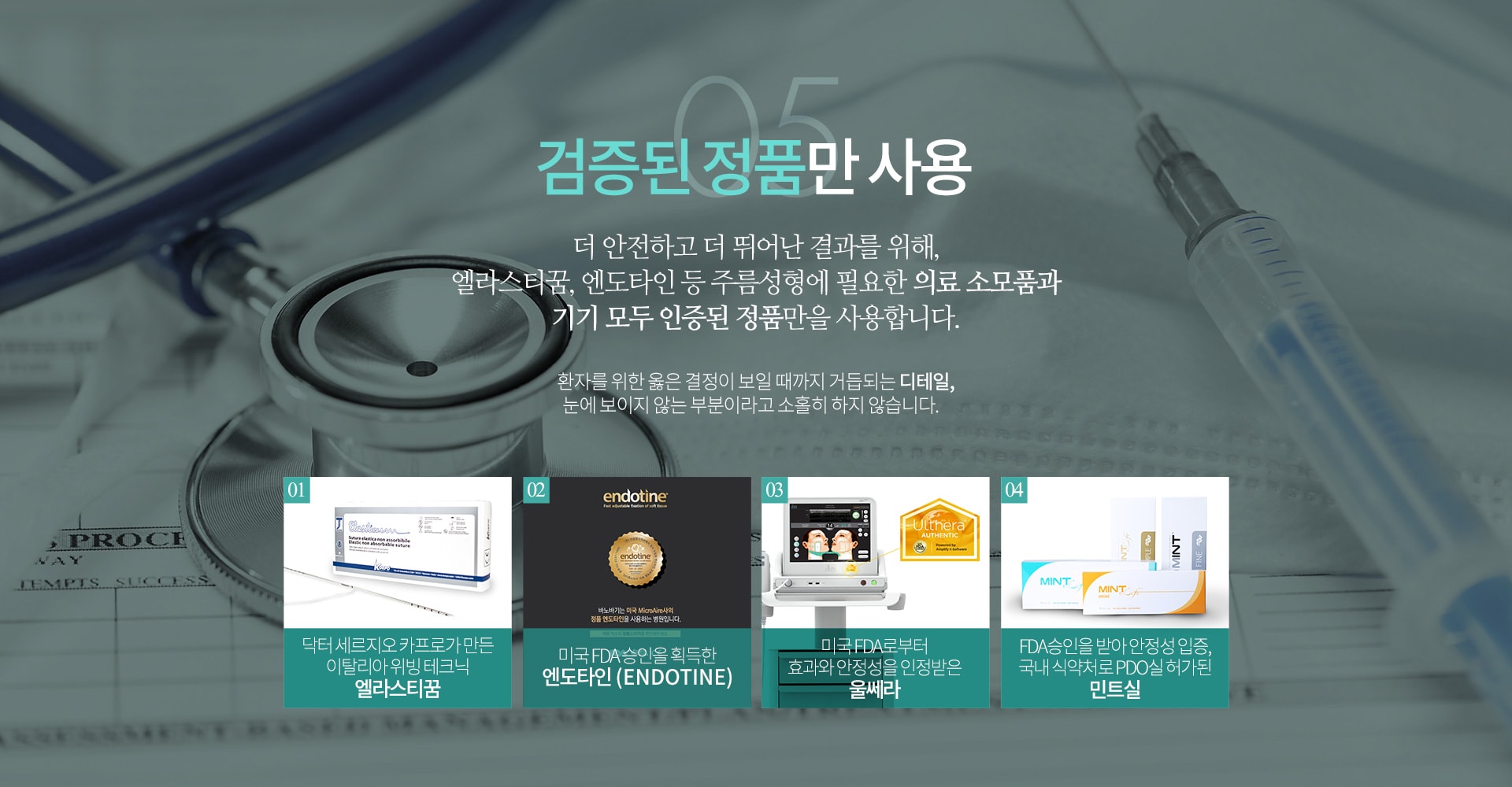 05 검증된 정품만 사용 더 안전하고 더 뛰어난 결과를 위해 엘라스티꿈, 엔도타인 등 주름성형에 필요한 의료 소모품과 기기 모두 인증된 정품만을 사용합니다.
